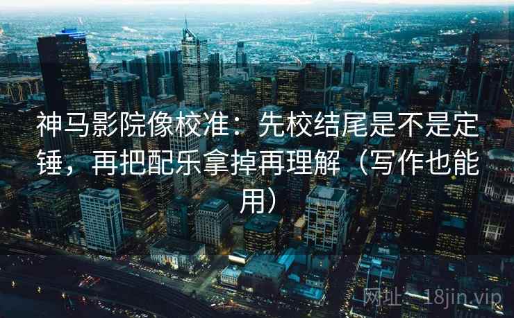神马影院像校准：先校结尾是不是定锤，再把配乐拿掉再理解（写作也能用）