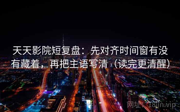 天天影院短复盘：先对齐时间窗有没有藏着，再把主语写清（读完更清醒）