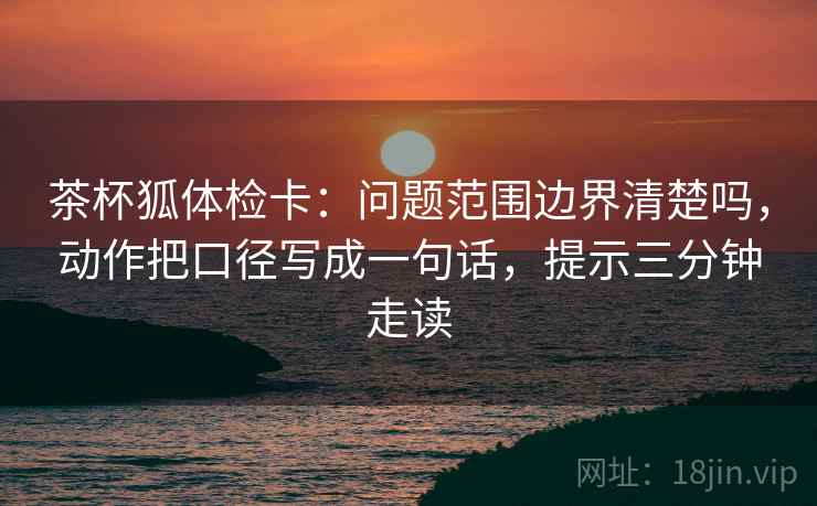 茶杯狐体检卡:问题范围边界清楚吗,动作把口径写成一句话,提示三分钟走读 茶杯狐体检卡:问题范围边界清楚吗,动作把口径写成一句话,提示三分钟走读