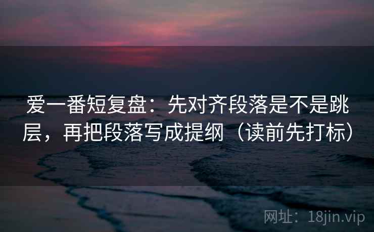 爱一番短复盘：先对齐段落是不是跳层，再把段落写成提纲（读前先打标）