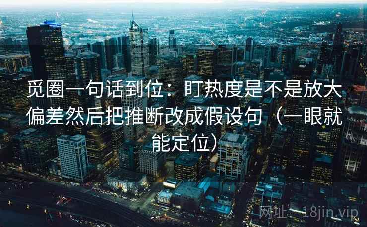 觅圈一句话到位：盯热度是不是放大偏差然后把推断改成假设句（一眼就能定位）
