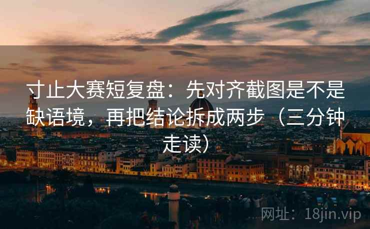 寸止大赛短复盘：先对齐截图是不是缺语境，再把结论拆成两步（三分钟走读）
