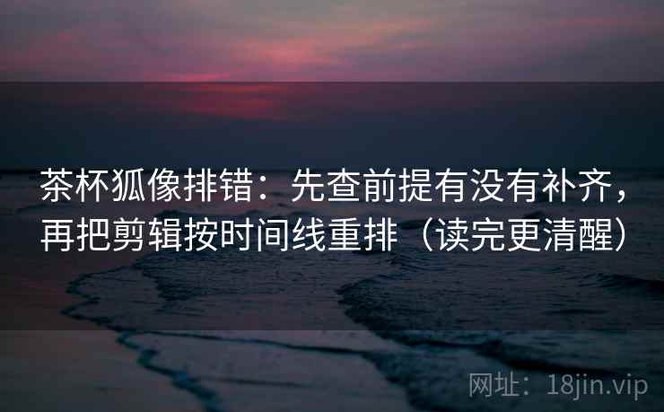 茶杯狐像排错：先查前提有没有补齐，再把剪辑按时间线重排（读完更清醒）