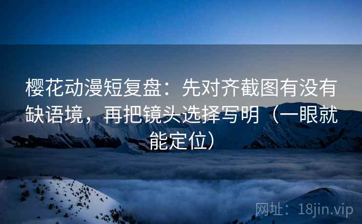 樱花动漫短复盘：先对齐截图有没有缺语境，再把镜头选择写明（一眼就能定位）