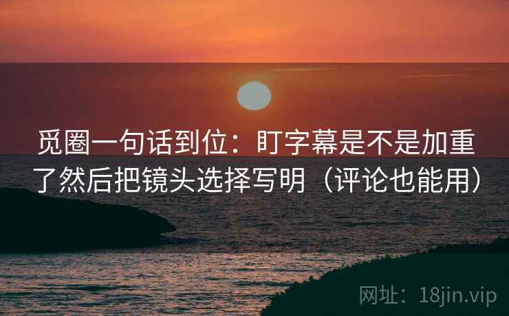觅圈一句话到位：盯字幕是不是加重了然后把镜头选择写明（评论也能用）