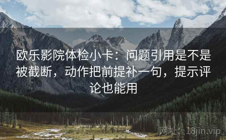 欧乐影院体检小卡：问题引用是不是被截断，动作把前提补一句，提示评论也能用