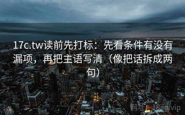 17c.tw读前先打标：先看条件有没有漏项，再把主语写清（像把话拆成两句）