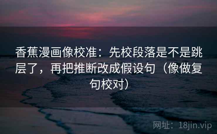 香蕉漫画像校准：先校段落是不是跳层了，再把推断改成假设句（像做复句校对）