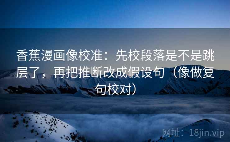 香蕉漫画像校准：先校段落是不是跳层了，再把推断改成假设句（像做复句校对）