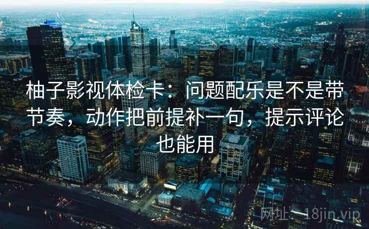 柚子影视体检卡：问题配乐是不是带节奏，动作把前提补一句，提示评论也能用
