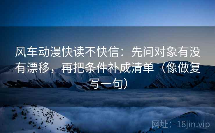 风车动漫快读不快信：先问对象有没有漂移，再把条件补成清单（像做复写一句）