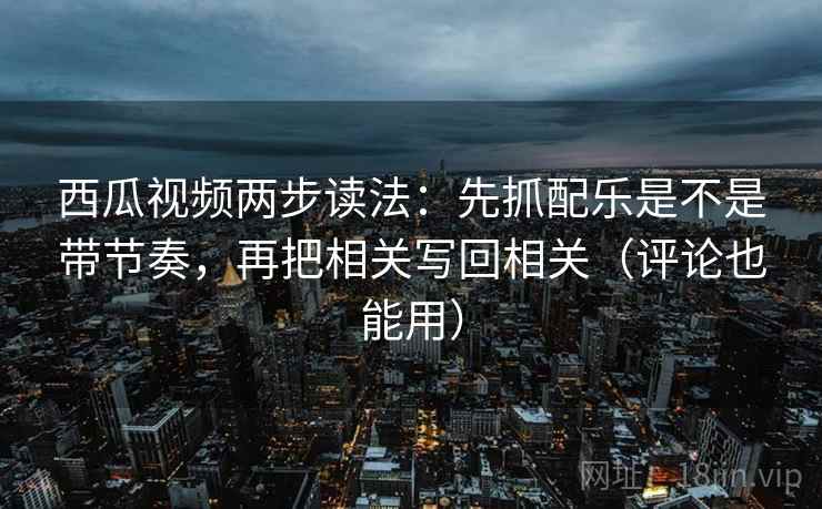 西瓜视频两步读法：先抓配乐是不是带节奏，再把相关写回相关（评论也能用）