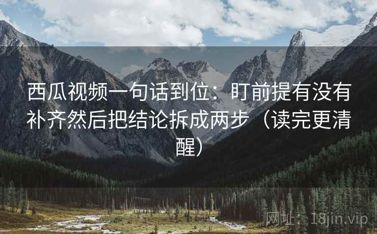 西瓜视频一句话到位：盯前提有没有补齐然后把结论拆成两步（读完更清醒）