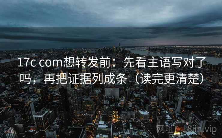17c com想转发前：先看主语写对了吗，再把证据列成条（读完更清楚）