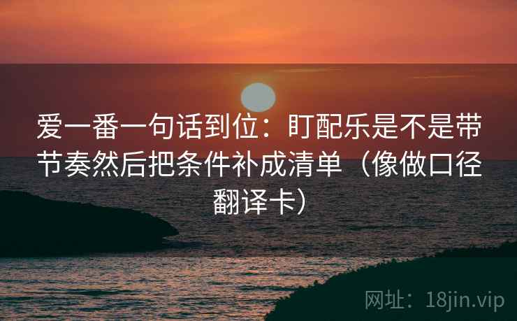爱一番一句话到位：盯配乐是不是带节奏然后把条件补成清单（像做口径翻译卡）