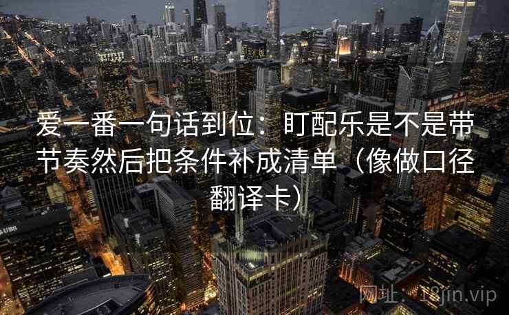 爱一番一句话到位:盯配乐是不是带节奏然后把条件补成清单(像做口径翻译卡) 爱一番一句话到位:盯配乐是不是带节奏然后把条件补成清单(像做口径翻译卡)