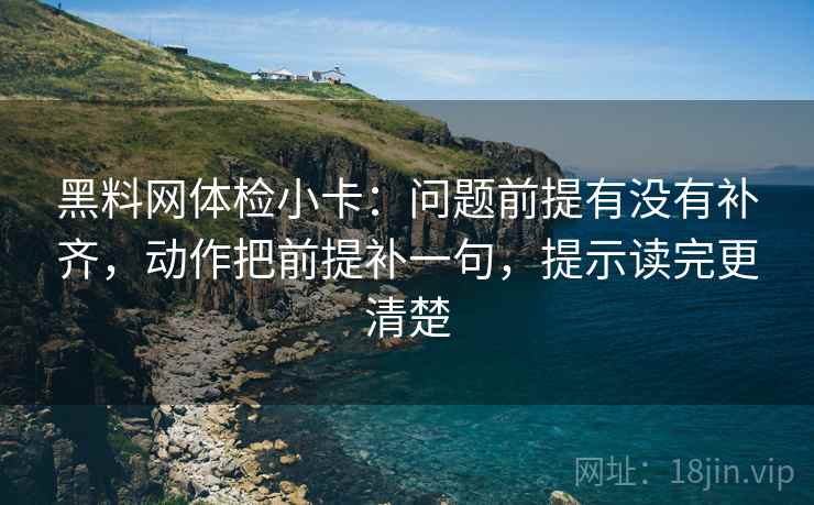 黑料网体检小卡:问题前提有没有补齐,动作把前提补一句,提示读完更清楚 黑料网体检小卡:问题前提有没有补齐,动作把前提补一句,提示读完更清楚