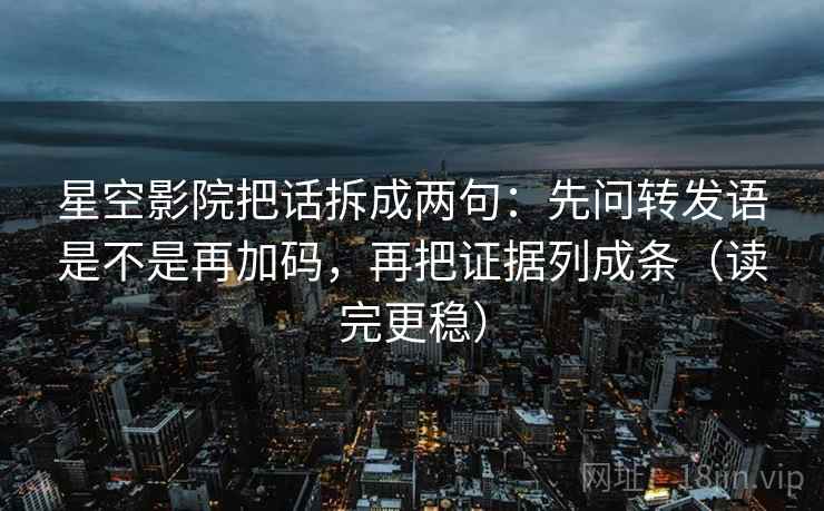星空影院把话拆成两句：先问转发语是不是再加码，再把证据列成条（读完更稳）