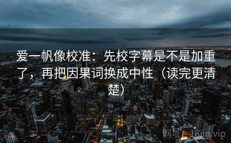 爱一帆像校准：先校字幕是不是加重了，再把因果词换成中性（读完更清楚）