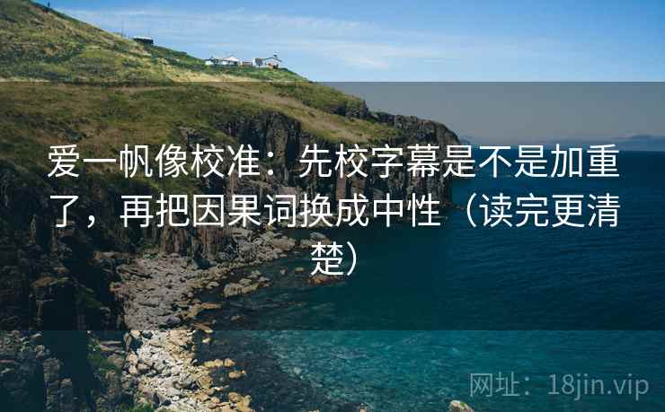 爱一帆像校准:先校字幕是不是加重了,再把因果词换成中性(读完更清楚) 爱一帆像校准:先校字幕是不是加重了,再把因果词换成中性(读完更清楚)