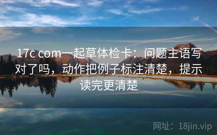 17c com一起草体检卡：问题主语写对了吗，动作把例子标注清楚，提示读完更清楚