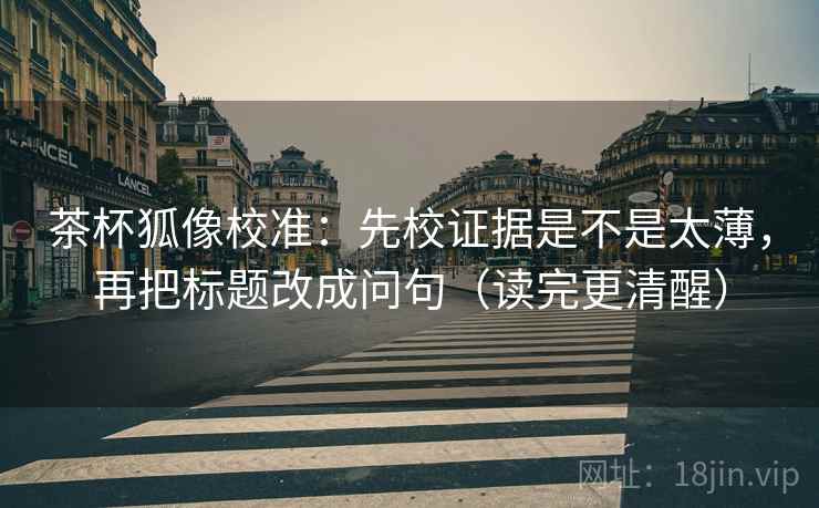 茶杯狐像校准：先校证据是不是太薄，再把标题改成问句（读完更清醒）