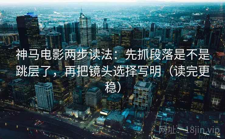 神马电影两步读法：先抓段落是不是跳层了，再把镜头选择写明（读完更稳）