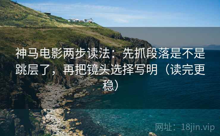神马电影两步读法：先抓段落是不是跳层了，再把镜头选择写明（读完更稳）