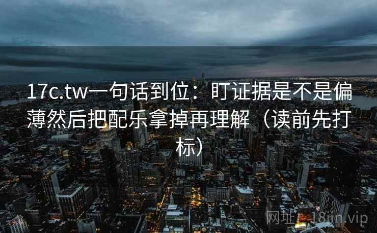 17c.tw一句话到位:盯证据是不是偏薄然后把配乐拿掉再理解(读前先打标) 17c.tw一句话到位:盯证据是不是偏薄然后把配乐拿掉再理解(读前先打标)