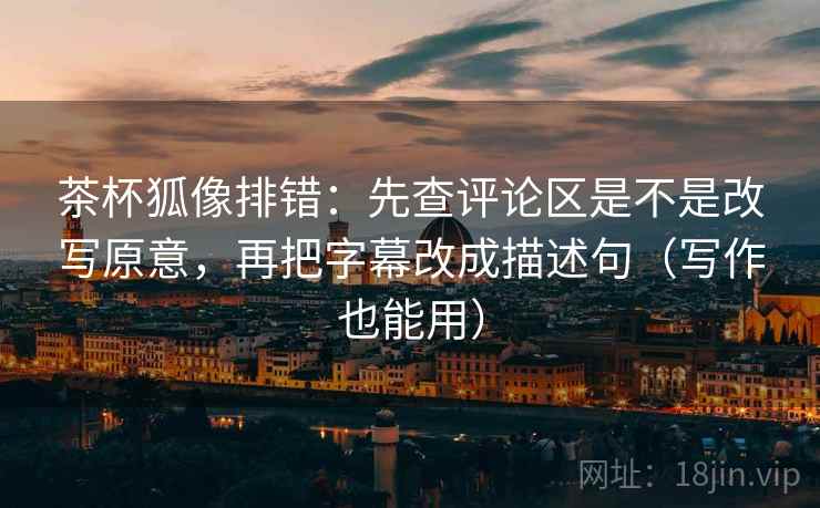 茶杯狐像排错：先查评论区是不是改写原意，再把字幕改成描述句（写作也能用）