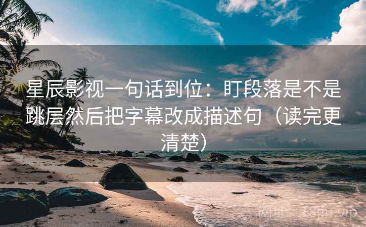 星辰影视一句话到位：盯段落是不是跳层然后把字幕改成描述句（读完更清楚）