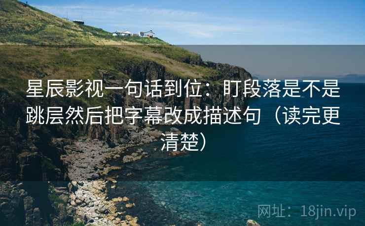 星辰影视一句话到位：盯段落是不是跳层然后把字幕改成描述句（读完更清楚）