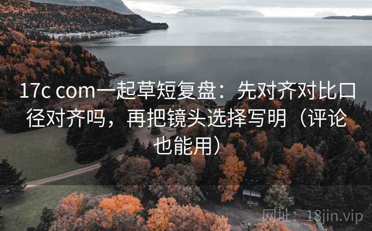 17c com一起草短复盘：先对齐对比口径对齐吗，再把镜头选择写明（评论也能用）