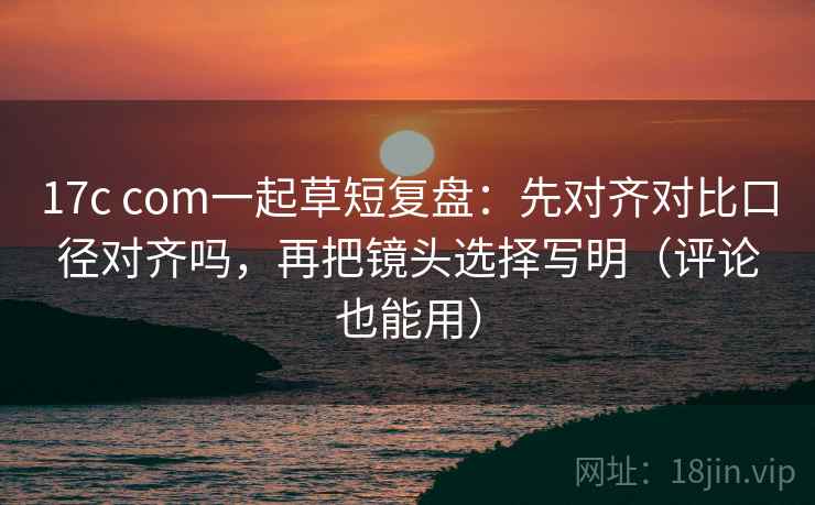 17c com一起草短复盘：先对齐对比口径对齐吗，再把镜头选择写明（评论也能用）