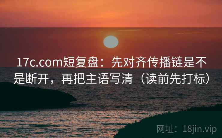17c.com短复盘：先对齐传播链是不是断开，再把主语写清（读前先打标）