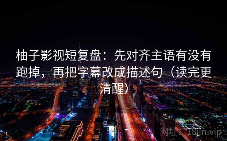 柚子影视短复盘：先对齐主语有没有跑掉，再把字幕改成描述句（读完更清醒）