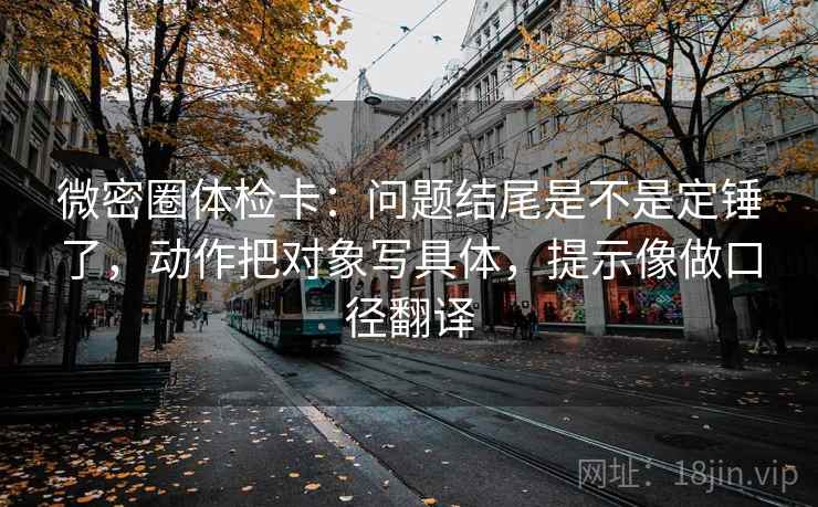 微密圈体检卡：问题结尾是不是定锤了，动作把对象写具体，提示像做口径翻译
