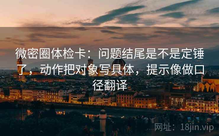 微密圈体检卡:问题结尾是不是定锤了,动作把对象写具体,提示像做口径翻译 微密圈体检卡:问题结尾是不是定锤了,动作把对象写具体,提示像做口径翻译