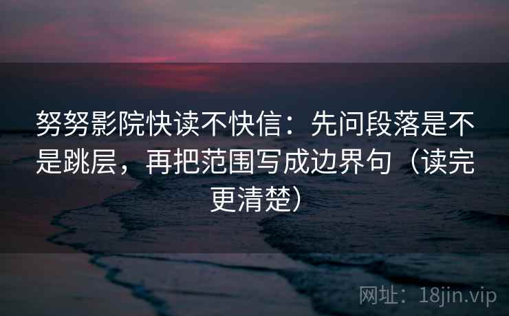 努努影院快读不快信：先问段落是不是跳层，再把范围写成边界句（读完更清楚）