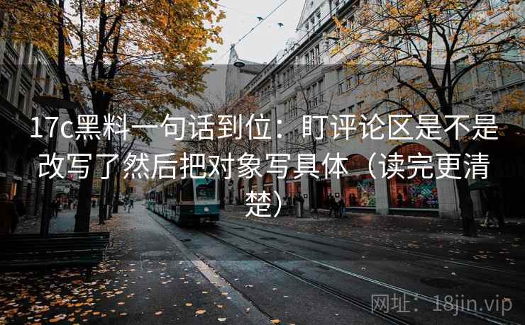 17c黑料一句话到位:盯评论区是不是改写了然后把对象写具体(读完更清楚) 17c黑料一句话到位:盯评论区是不是改写了然后把对象写具体(读完更清楚)