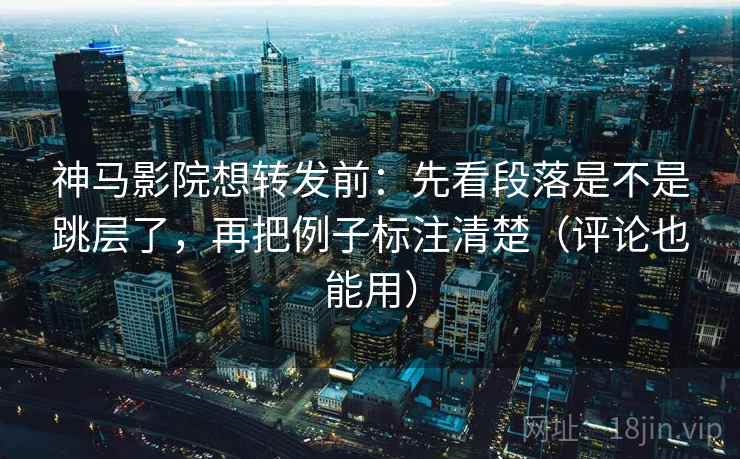 神马影院想转发前：先看段落是不是跳层了，再把例子标注清楚（评论也能用）