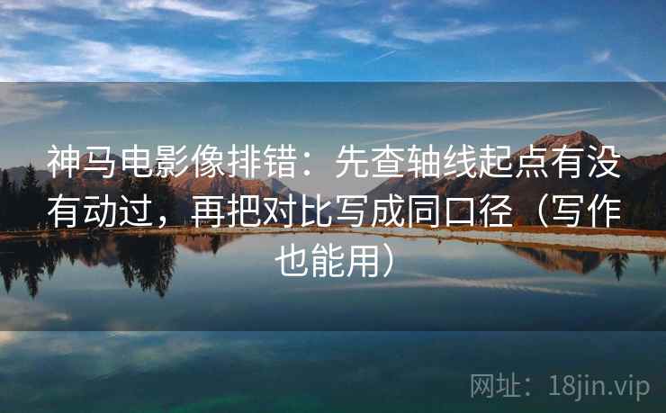 神马电影像排错：先查轴线起点有没有动过，再把对比写成同口径（写作也能用）