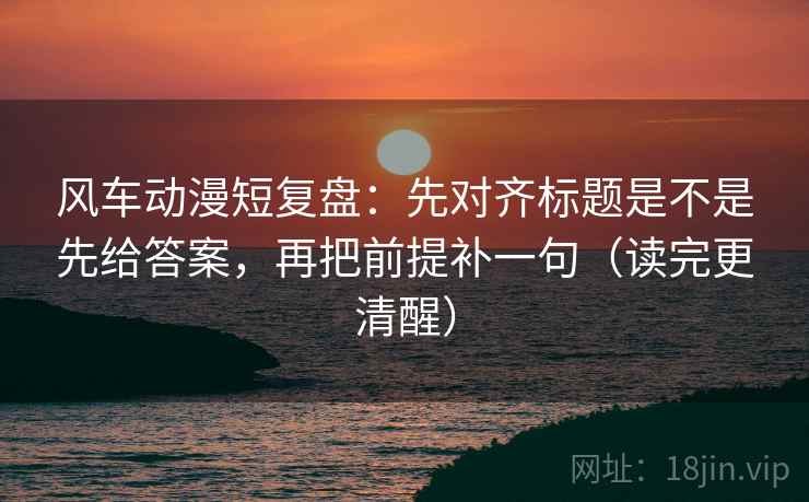 风车动漫短复盘：先对齐标题是不是先给答案，再把前提补一句（读完更清醒）