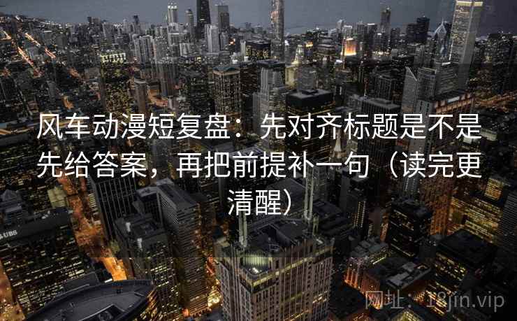 风车动漫短复盘:先对齐标题是不是先给答案,再把前提补一句(读完更清醒) 风车动漫短复盘:先对齐标题是不是先给答案,再把前提补一句(读完更清醒)