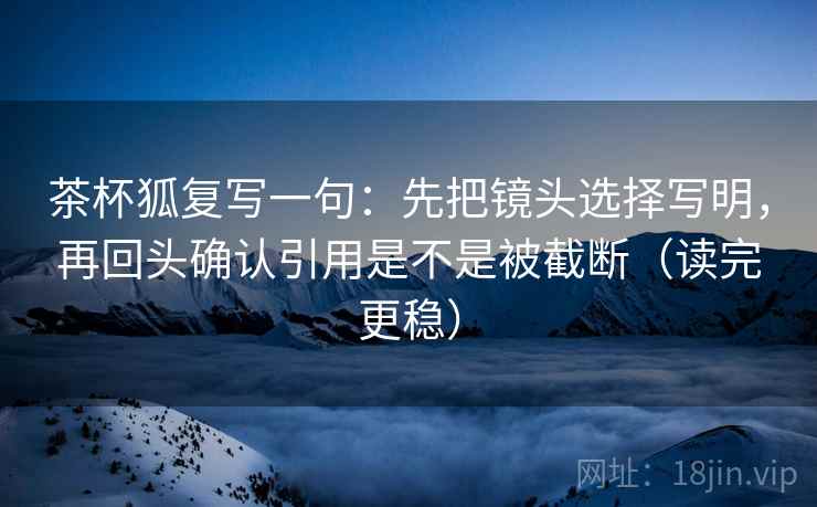 茶杯狐复写一句:先把镜头选择写明,再回头确认引用是不是被截断(读完更稳) 茶杯狐复写一句:先把镜头选择写明,再回头确认引用是不是被截断(读完更稳)