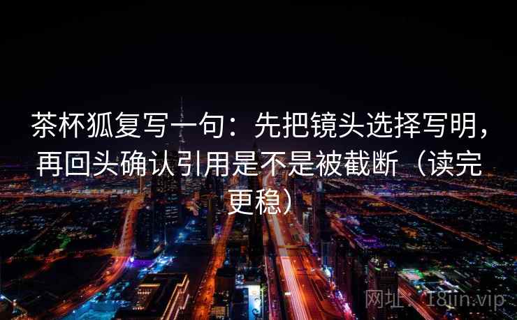 茶杯狐复写一句:先把镜头选择写明,再回头确认引用是不是被截断(读完更稳) 茶杯狐复写一句:先把镜头选择写明,再回头确认引用是不是被截断(读完更稳)