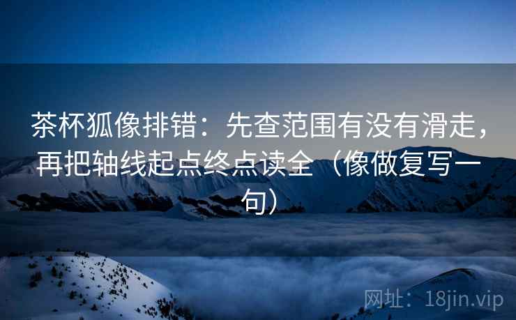 茶杯狐像排错：先查范围有没有滑走，再把轴线起点终点读全（像做复写一句）
