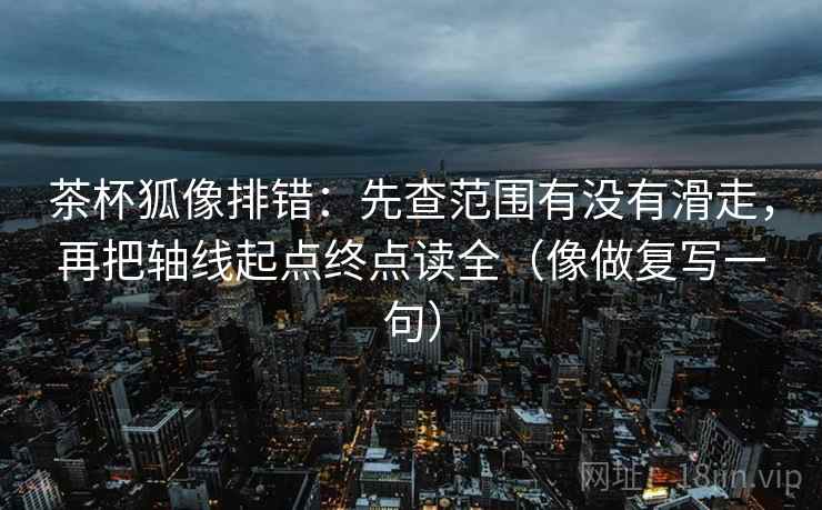 茶杯狐像排错：先查范围有没有滑走，再把轴线起点终点读全（像做复写一句）